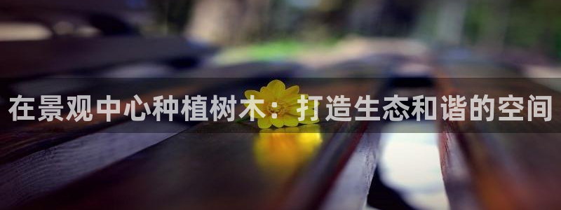 天顺娱乐主管同：在景观中心种植树木：打造生态和谐的空间